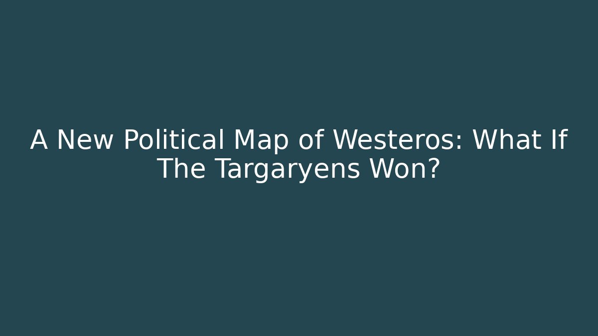 A New Political Map of Westeros: What If The Targaryens Won?