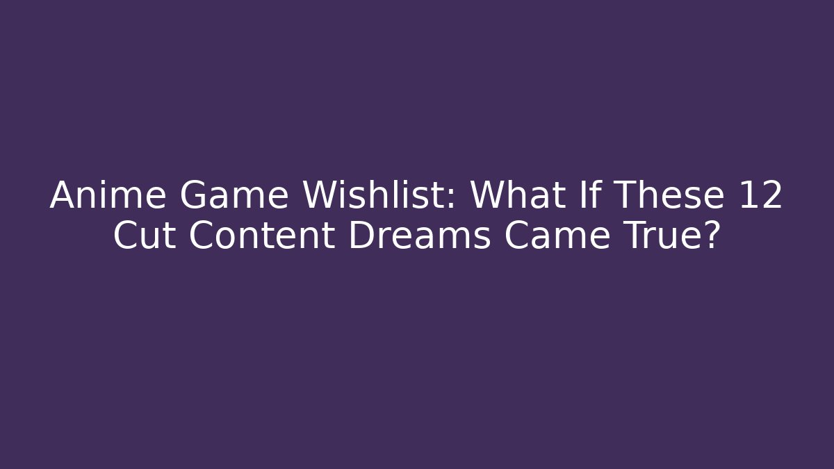 Anime Game Wishlist: What If These 12 Cut Content Dreams Came True?