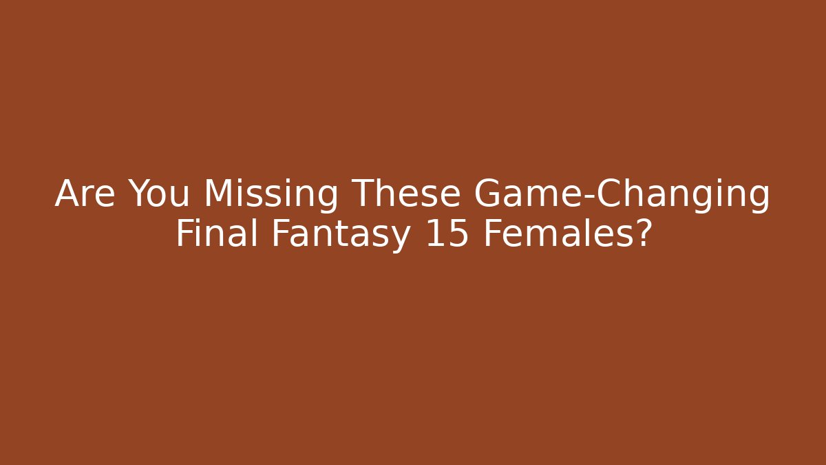 Are You Missing These Game-Changing Final Fantasy 15 Females?