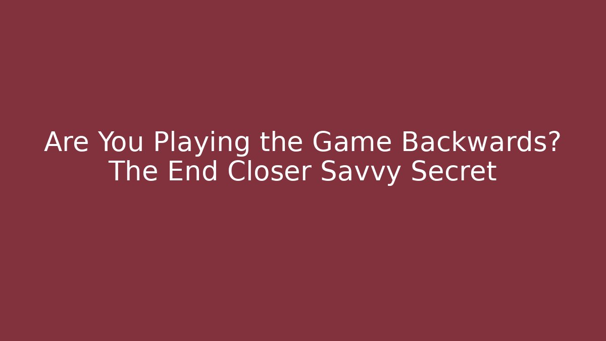 Are You Playing the Game Backwards? The End Closer Savvy Secret