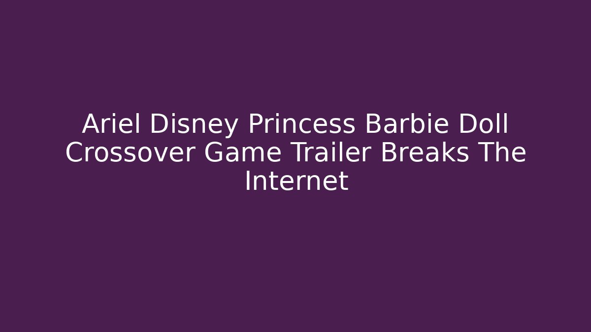 Ariel Disney Princess Barbie Doll Crossover Game Trailer Breaks The Internet