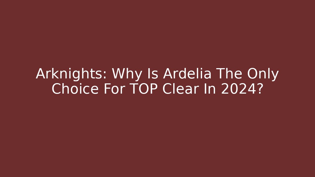 Arknights: Why Is Ardelia The Only Choice For TOP Clear In 2024?