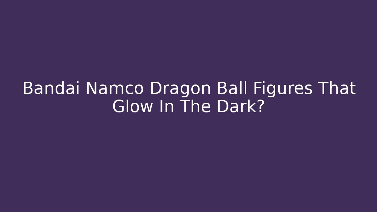 Bandai Namco Dragon Ball Figures That Glow In The Dark?