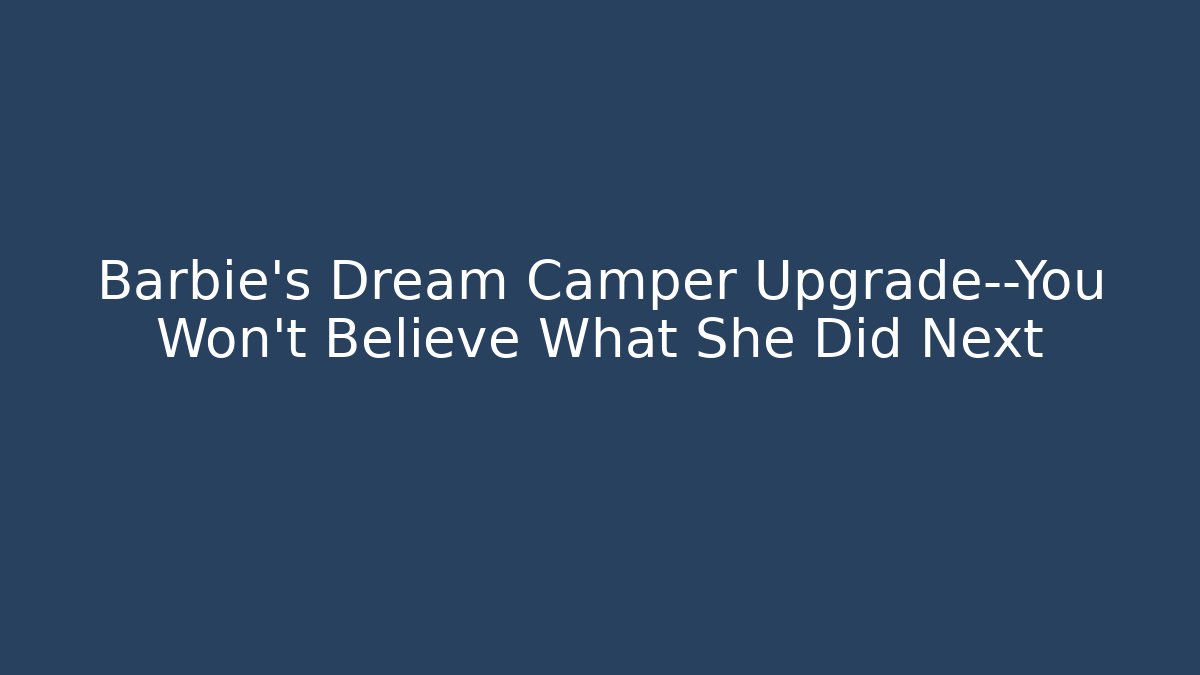 Barbie’s Dream Camper Upgrade—You Won’t Believe What She Did Next