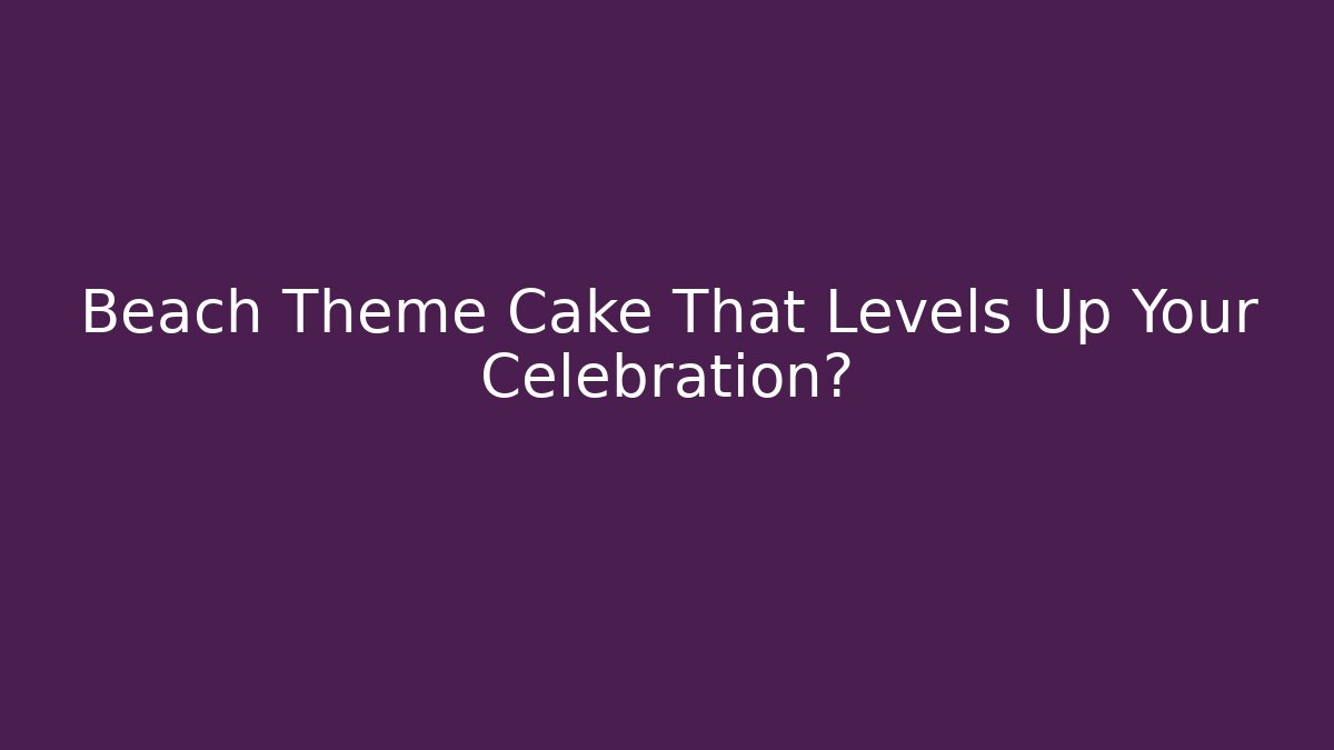 Beach Theme Cake That Levels Up Your Celebration? - Create More Assets