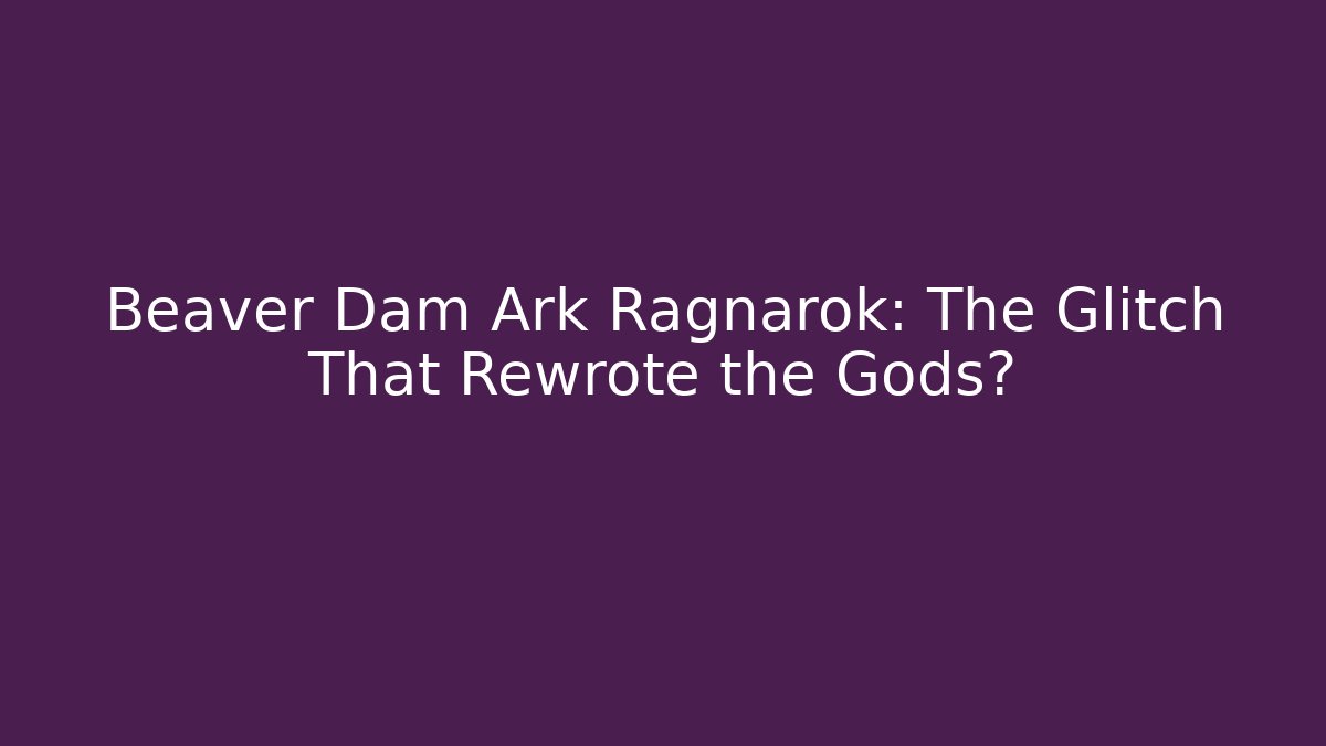 Beaver Dam Ark Ragnarok: The Glitch That Rewrote the Gods?