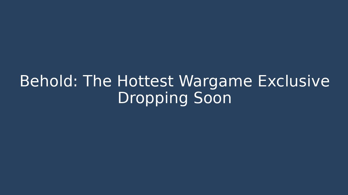 Behold: The Hottest Wargame Exclusive Dropping Soon