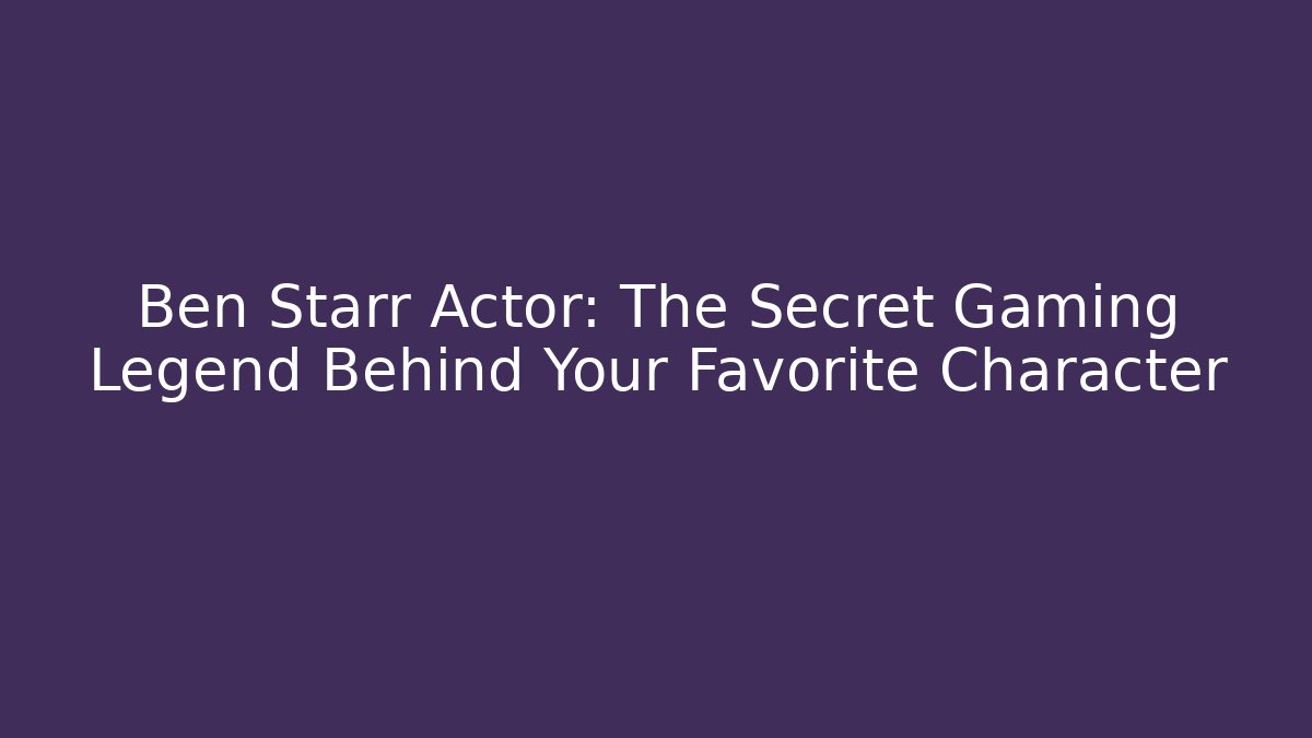 Ben Starr Actor: The Secret Gaming Legend Behind Your Favorite Character