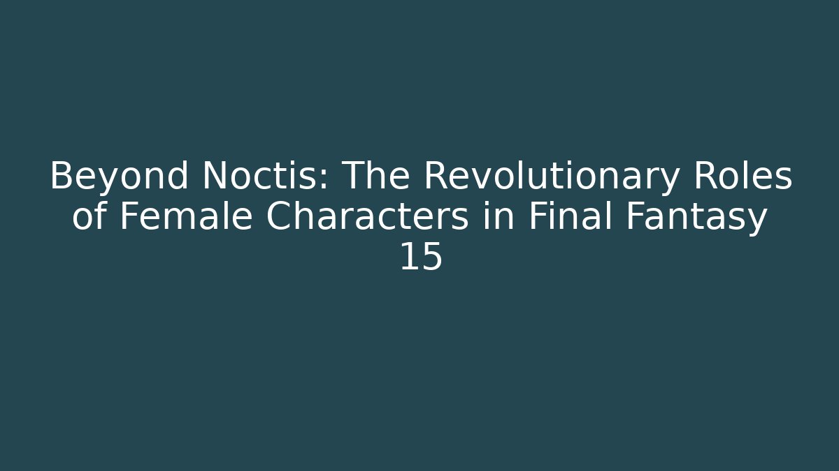 Beyond Noctis: The Revolutionary Roles of Female Characters in Final Fantasy 15