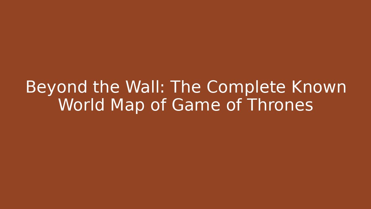 Beyond the Wall: The Complete Known World Map of Game of Thrones