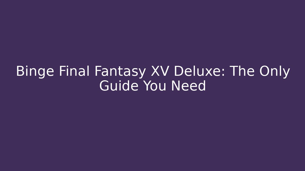 Binge Final Fantasy XV Deluxe: The Only Guide You Need