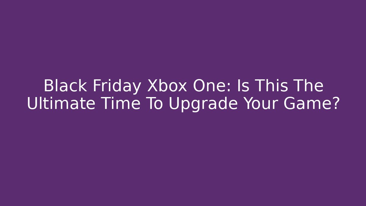 Black Friday Xbox One: Is This The Ultimate Time To Upgrade Your Game?