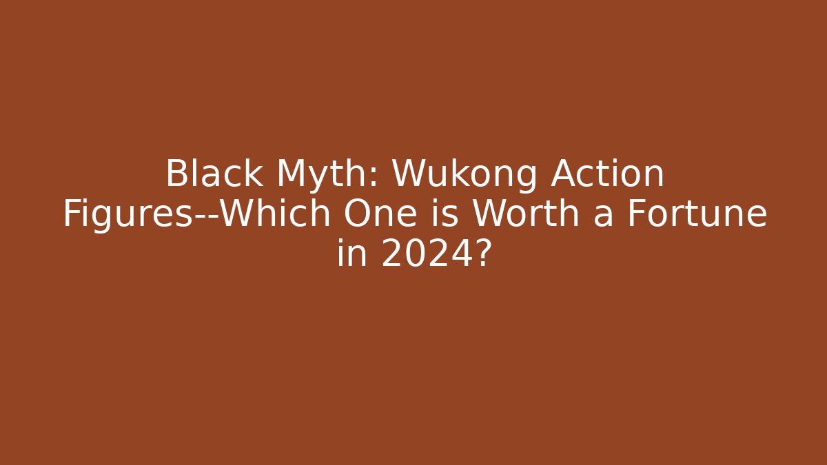 Black Myth: Wukong Action Figures—Which One is Worth a Fortune in 2024?