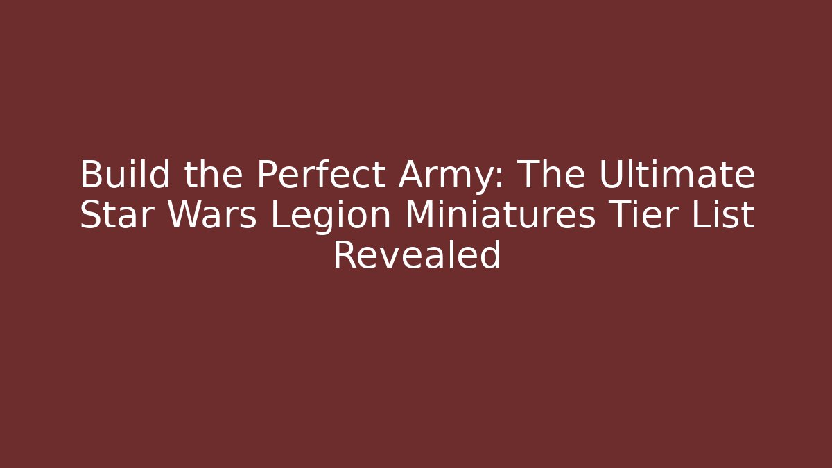 Build the Perfect Army: The Ultimate Star Wars Legion Miniatures Tier List Revealed