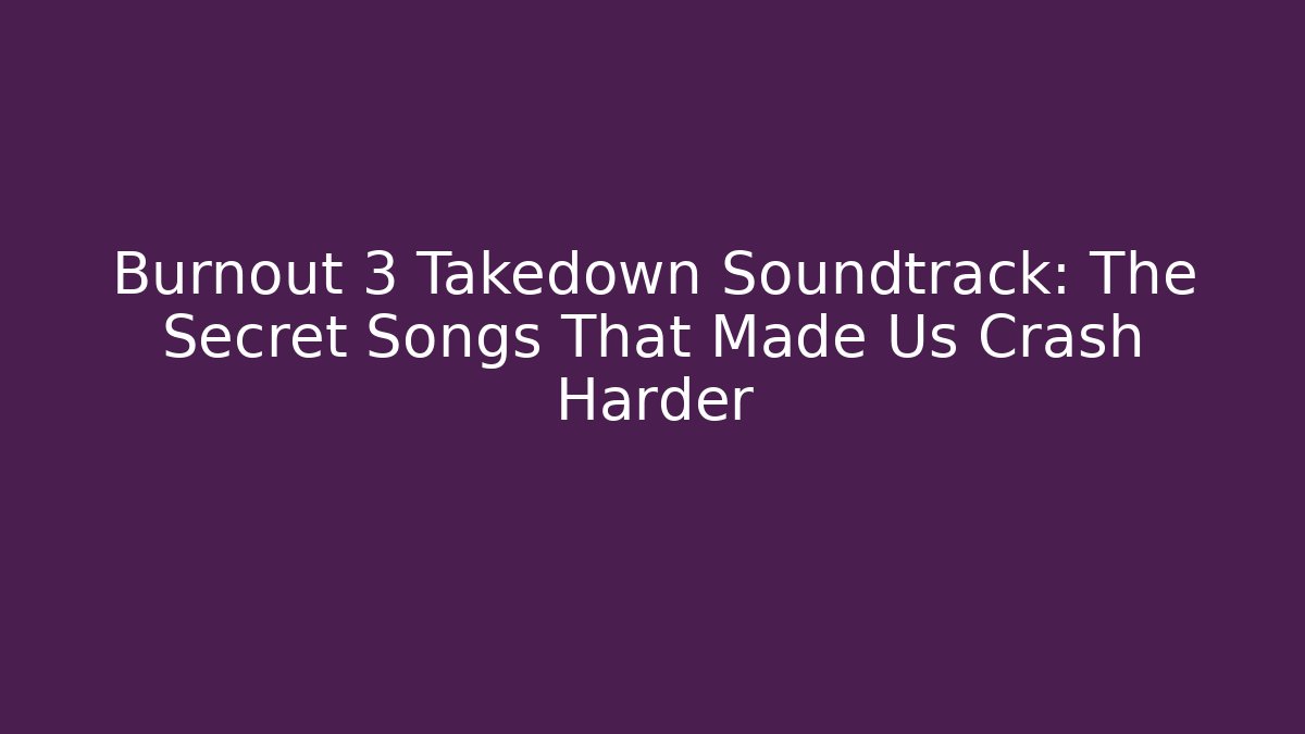 Burnout 3 Takedown Soundtrack: The Secret Songs That Made Us Crash Harder