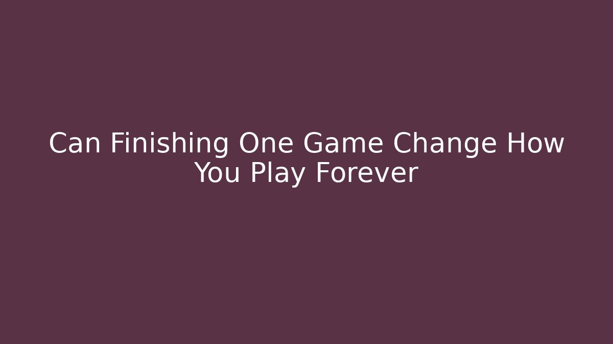 Can Finishing One Game Change How You Play Forever