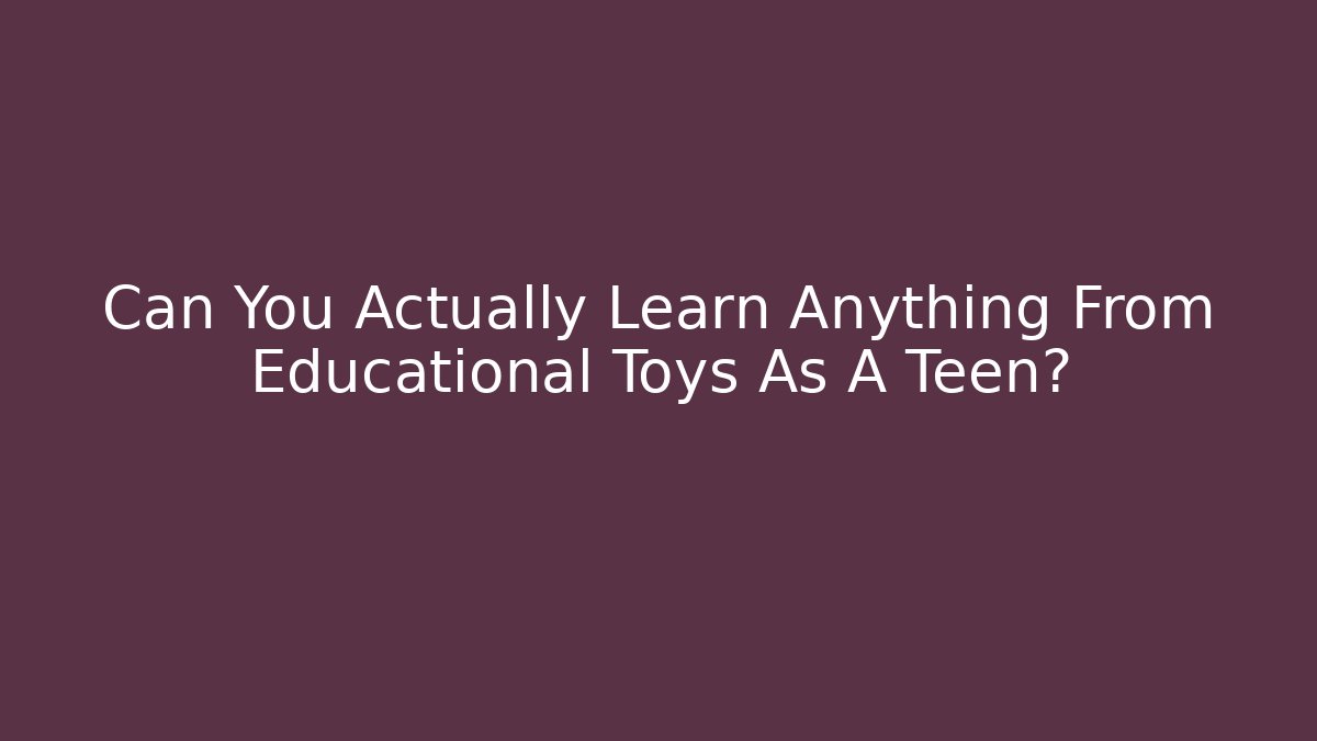 Can You Actually Learn Anything From Educational Toys As A Teen?