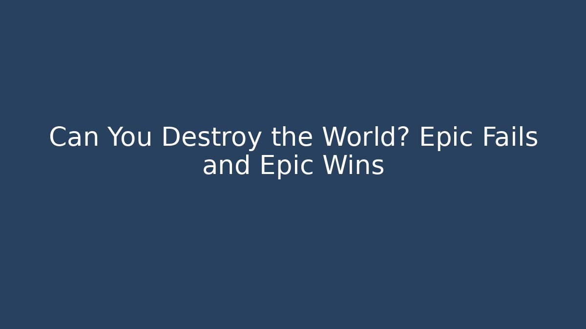 Can You Destroy the World? Epic Fails and Epic Wins
