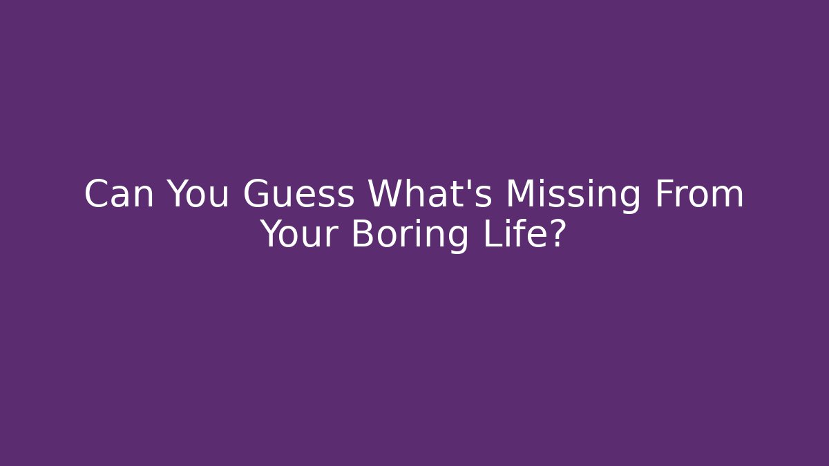 Can You Guess What's Missing From Your Boring Life?