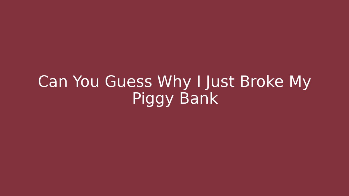Can You Guess Why I Just Broke My Piggy Bank
