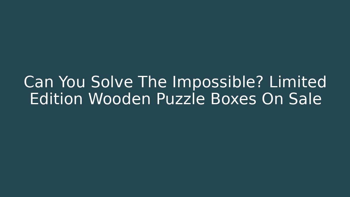 Can You Solve The Impossible? Limited Edition Wooden Puzzle Boxes On Sale