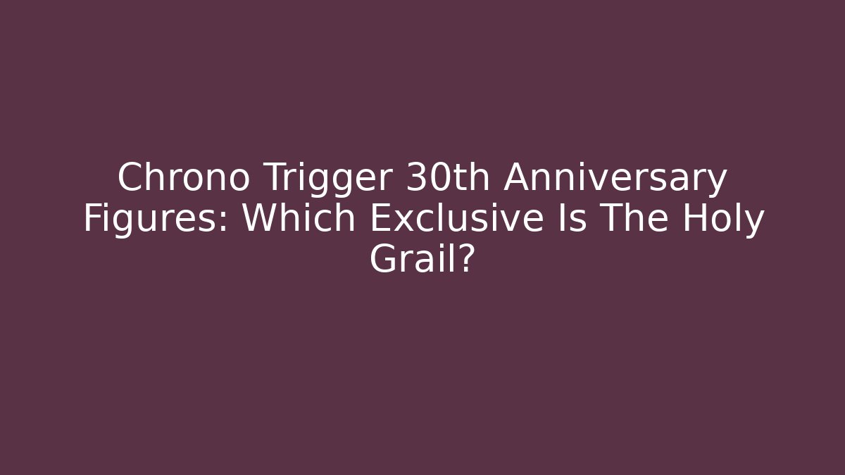 Chrono Trigger 30th Anniversary Figures: Which Exclusive Is The Holy Grail?