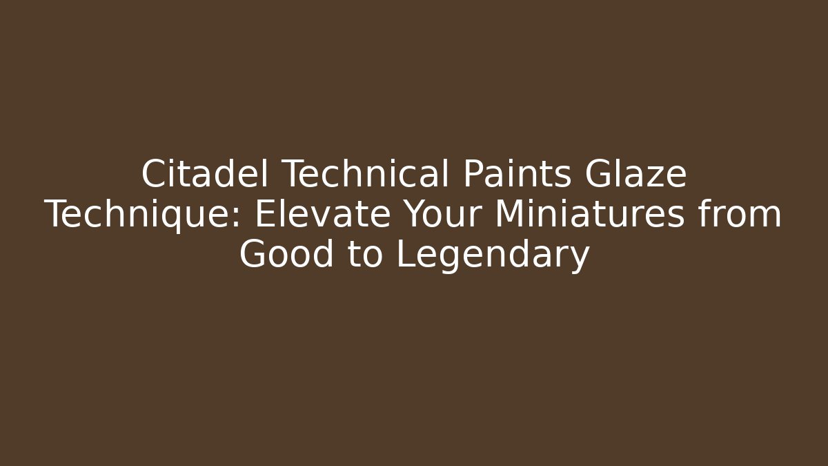 Citadel Technical Paints Glaze Technique: Elevate Your Miniatures from Good to Legendary