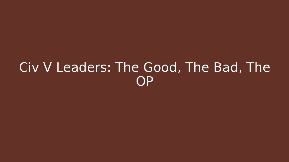 Civ V Leaders: The Good, The Bad, The OP