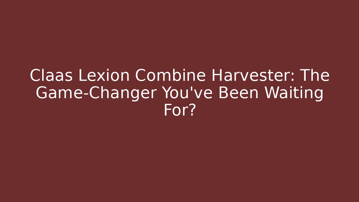 Claas Lexion Combine Harvester: The Game-Changer You’ve Been Waiting For?