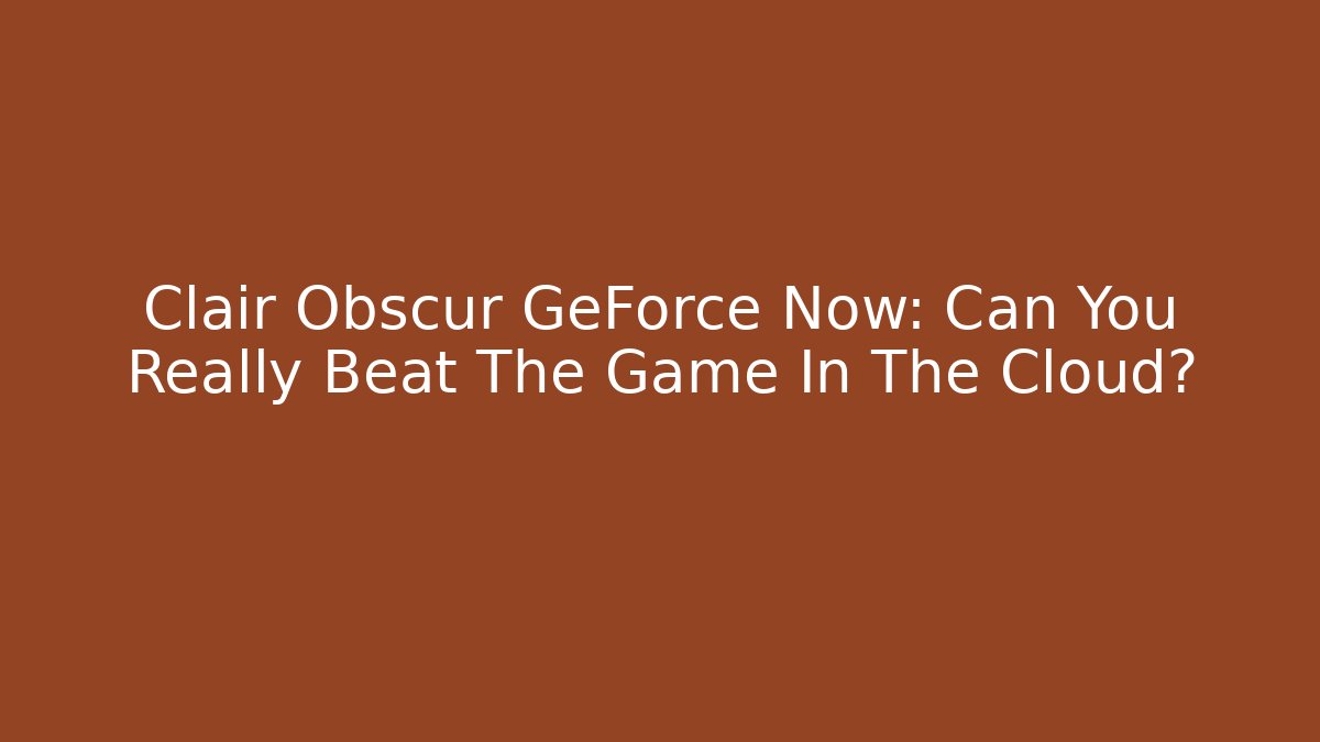 Clair Obscur GeForce Now: Can You Really Beat The Game In The Cloud?