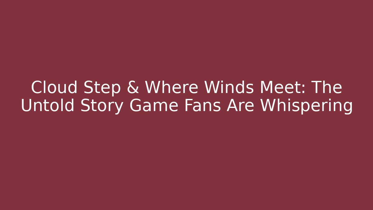 Cloud Step & Where Winds Meet: The Untold Story Game Fans Are Whispering