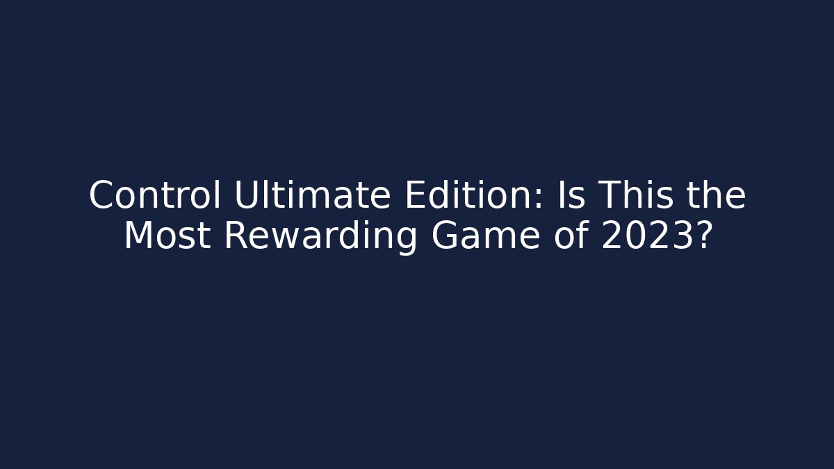 Control Ultimate Edition: Is This the Most Rewarding Game of 2023?