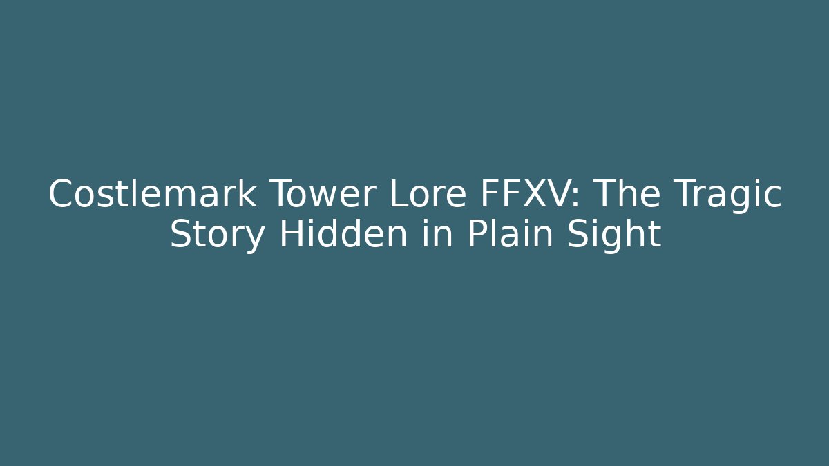 Costlemark Tower Lore FFXV: The Tragic Story Hidden in Plain Sight