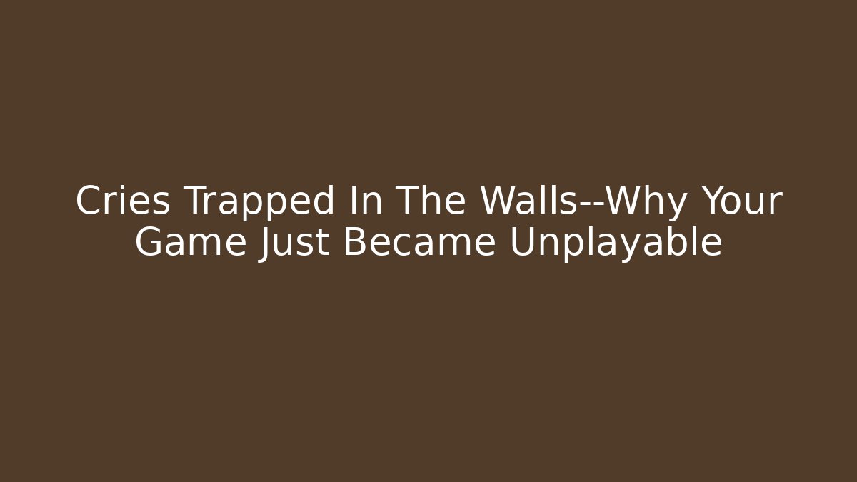 Cries Trapped In The Walls—Why Your Game Just Became Unplayable