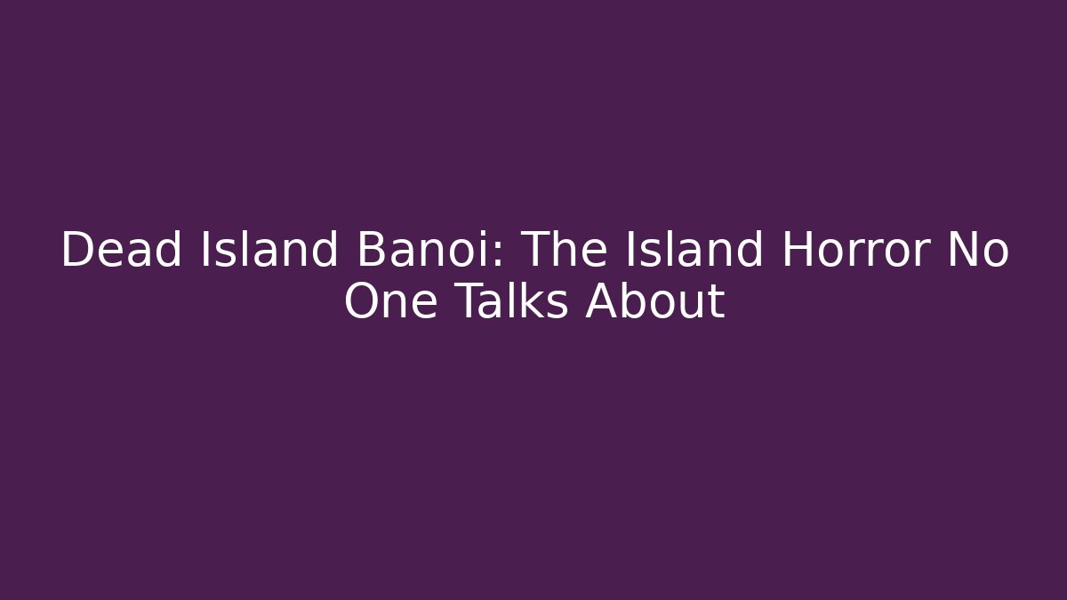 Dead Island Banoi: The Island Horror No One Talks About