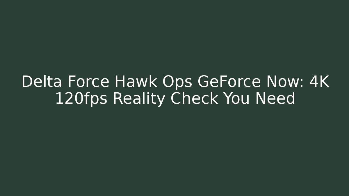 Delta Force Hawk Ops GeForce Now: 4K 120fps Reality Check You Need