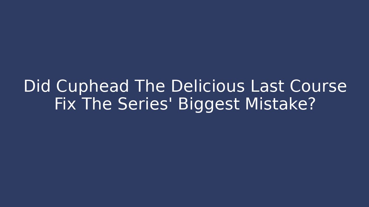 Did Cuphead The Delicious Last Course Fix The Series' Biggest Mistake?