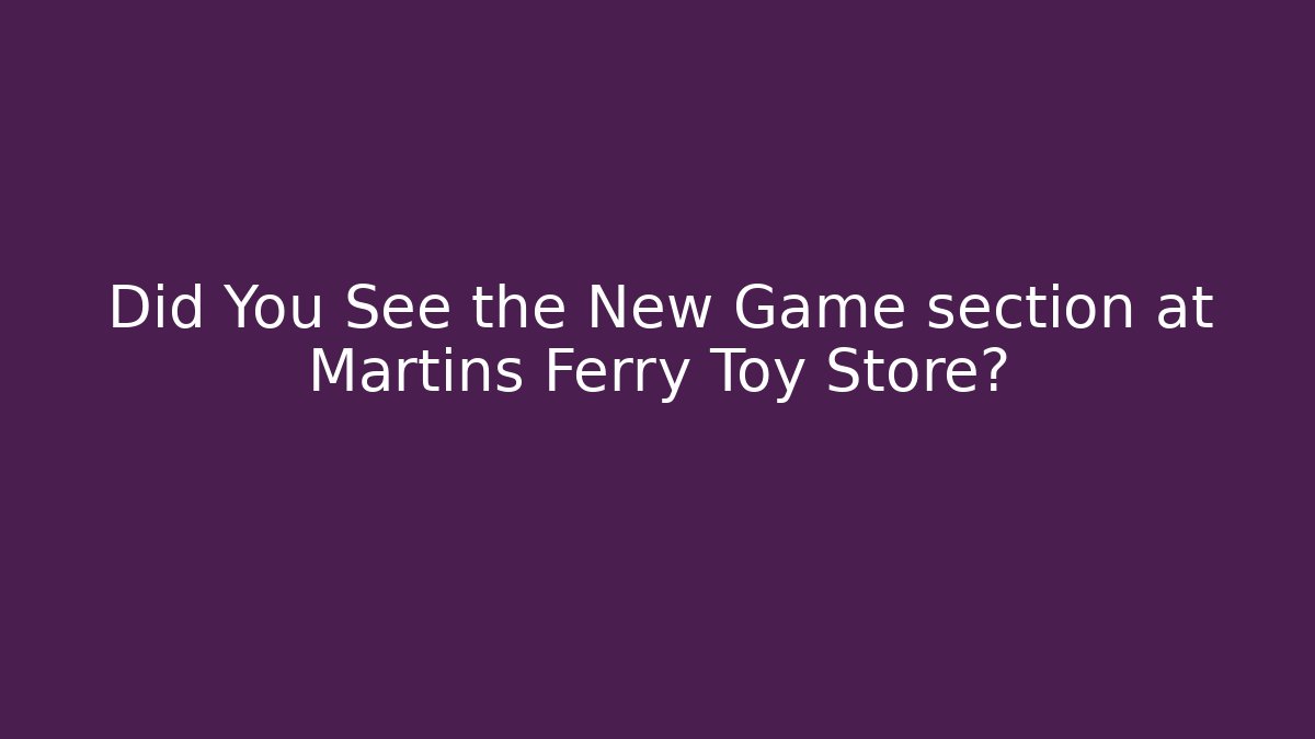 Did You See the New Game section at Martins Ferry Toy Store?