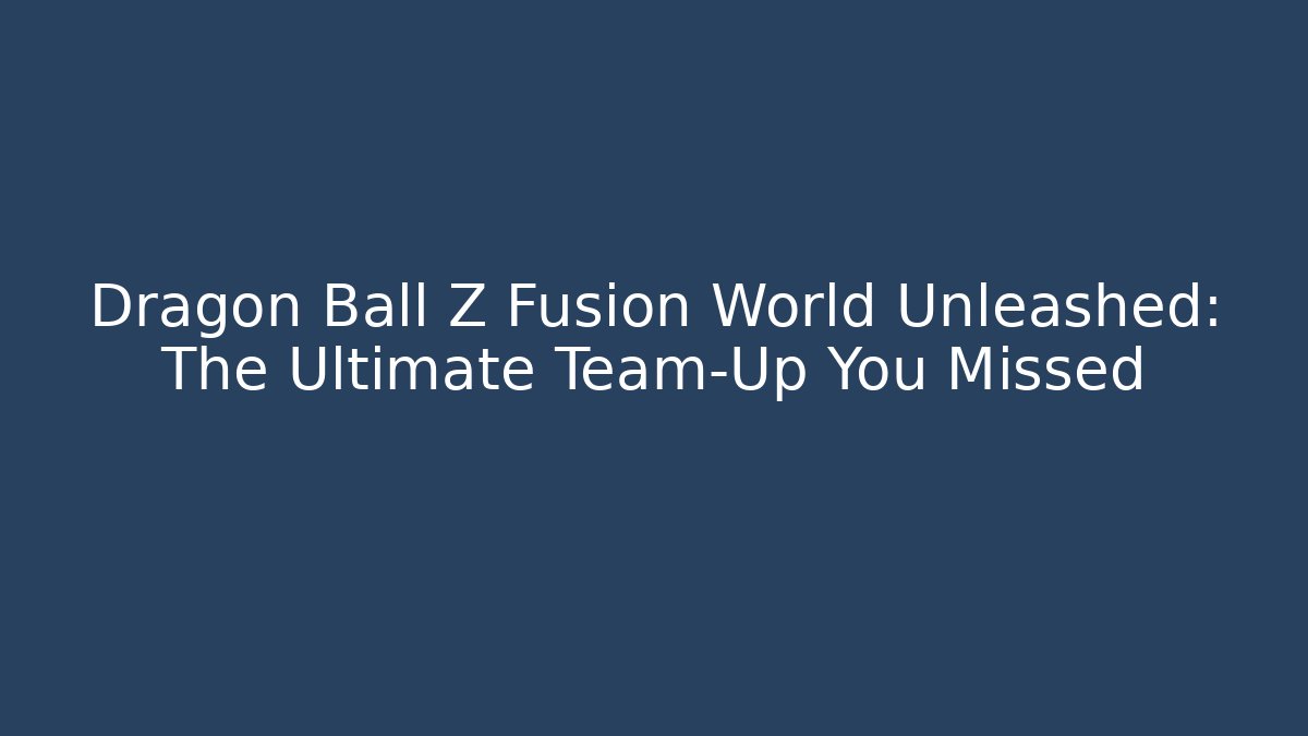 Dragon Ball Z Fusion World Unleashed: The Ultimate Team-Up You Missed