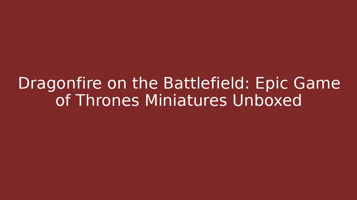 Dragonfire on the Battlefield: Epic Game of Thrones Miniatures Unboxed