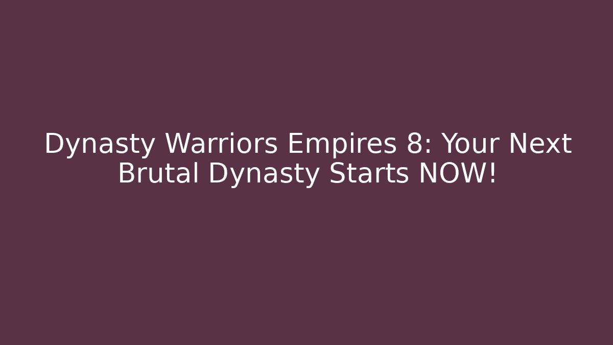 Dynasty Warriors Empires 8: Your Next Brutal Dynasty Starts NOW!