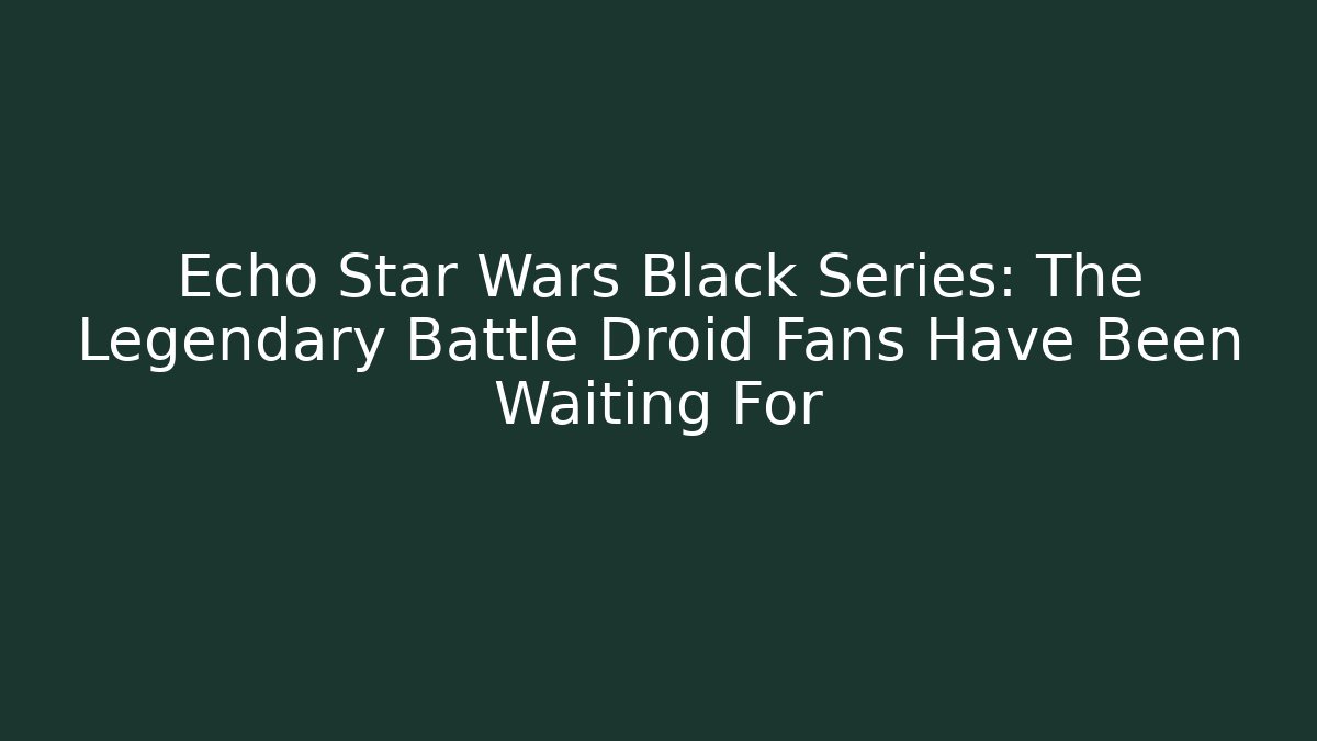 Echo Star Wars Black Series: The Legendary Battle Droid Fans Have Been Waiting For