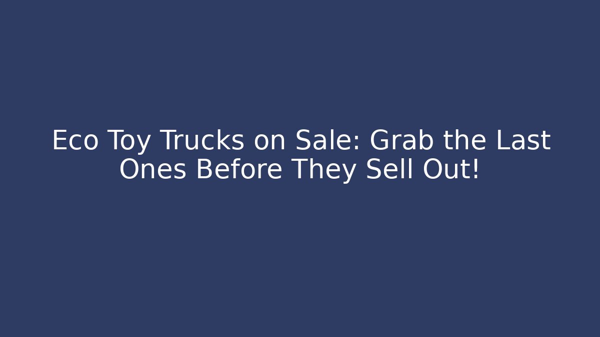 Eco Toy Trucks on Sale: Grab the Last Ones Before They Sell Out!