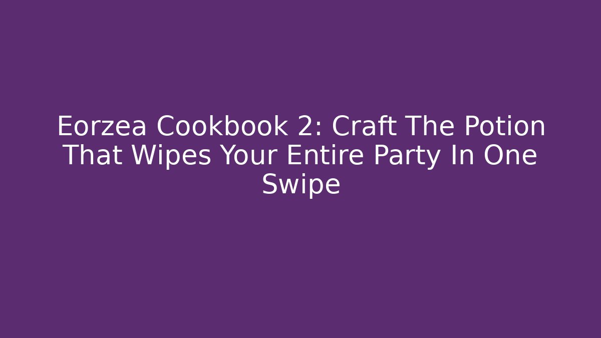 Eorzea Cookbook 2: Craft The Potion That Wipes Your Entire Party In One Swipe