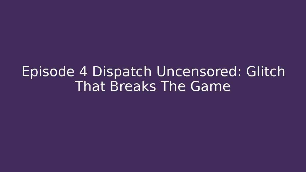Episode 4 Dispatch Uncensored: Glitch That Breaks The Game