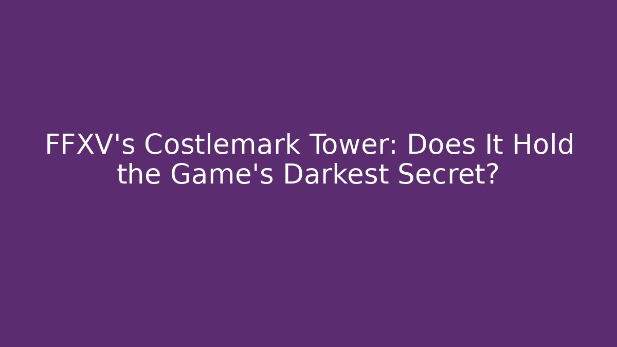 FFXV's Costlemark Tower: Does It Hold the Game's Darkest Secret?