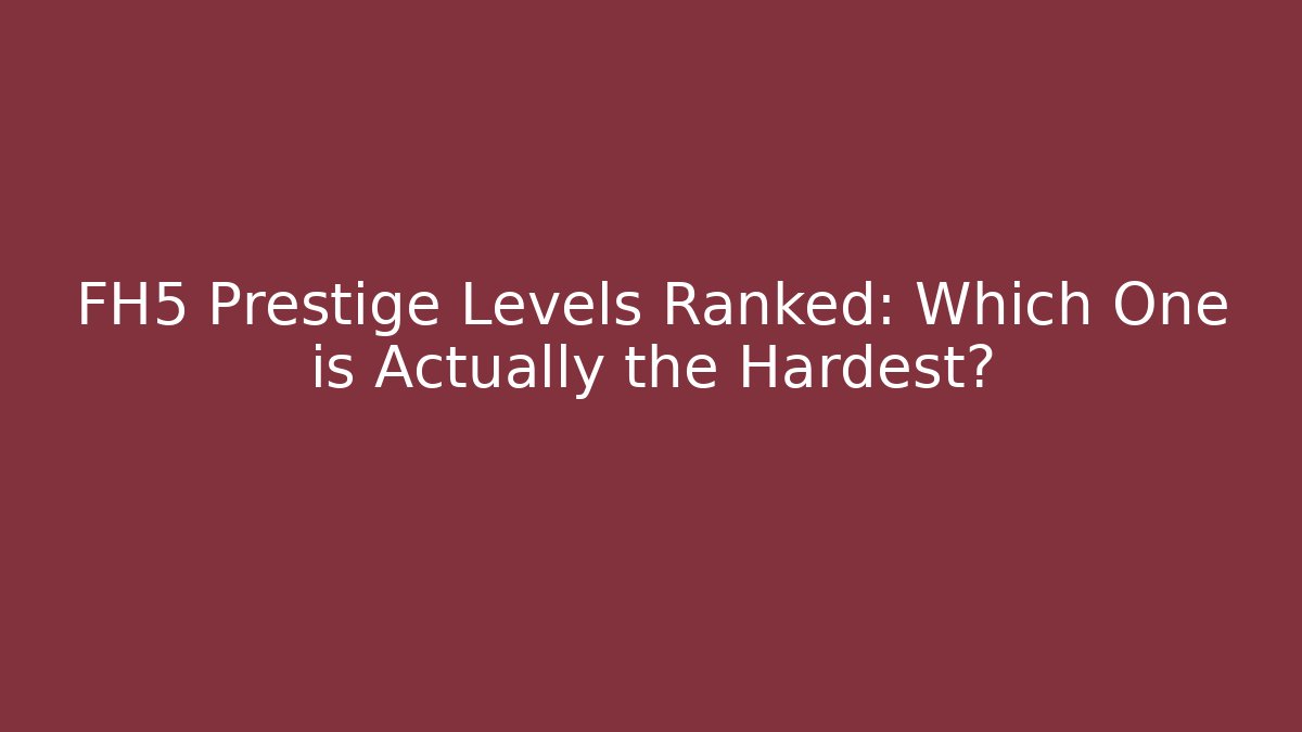 FH5 Prestige Levels Ranked: Which One is Actually the Hardest?