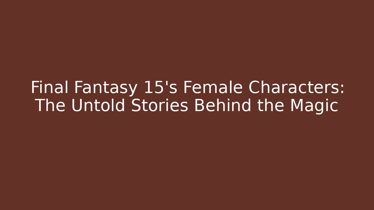 Final Fantasy 15's Female Characters: The Untold Stories Behind the Magic