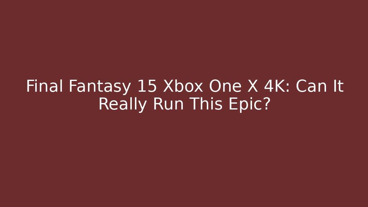 Final Fantasy 15 Xbox One X 4K: Can It Really Run This Epic?