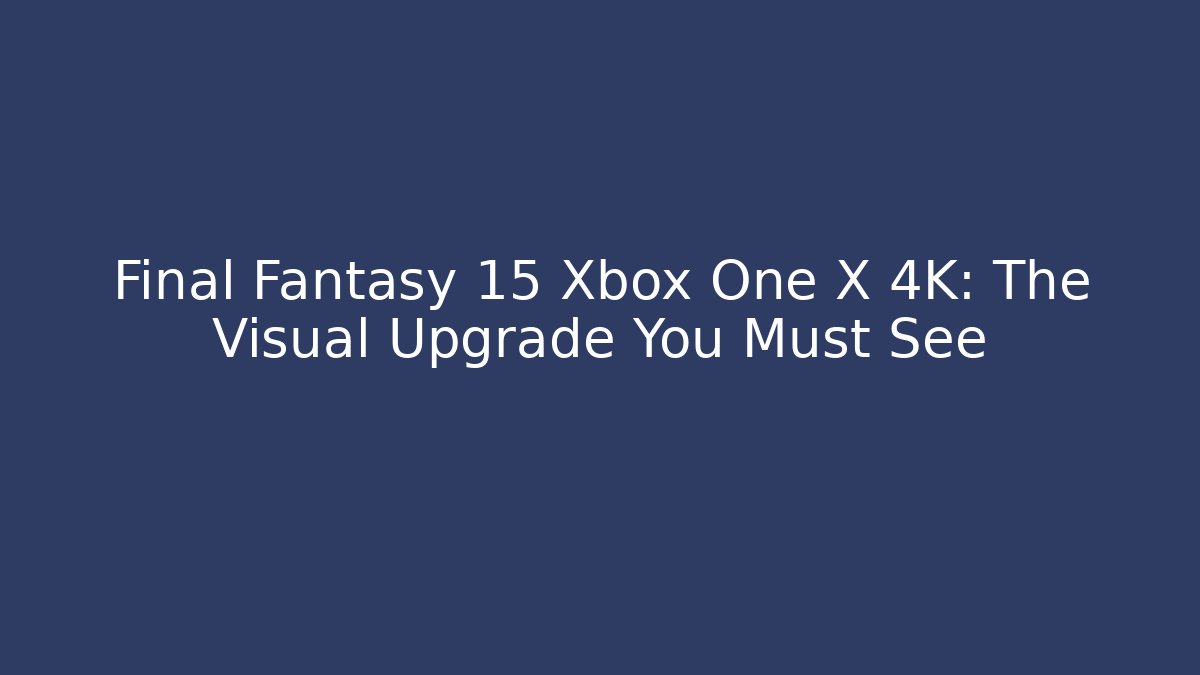 Final Fantasy 15 Xbox One X 4K: The Visual Upgrade You Must See